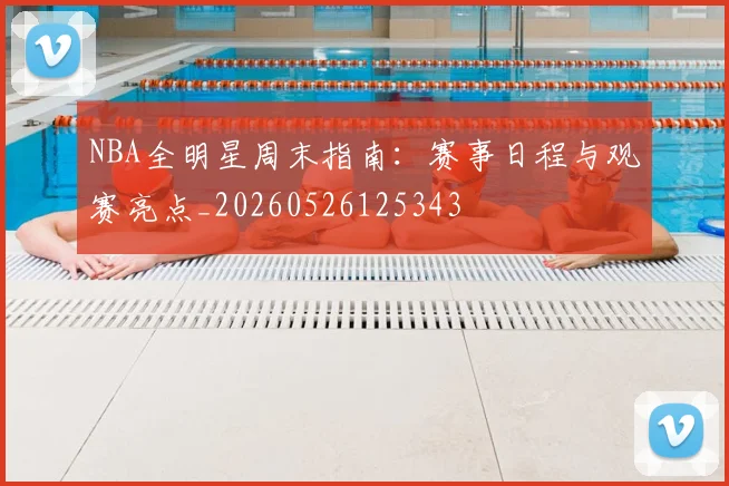 NBA全明星周末指南:赛事日程与观赛亮点_20260526125343