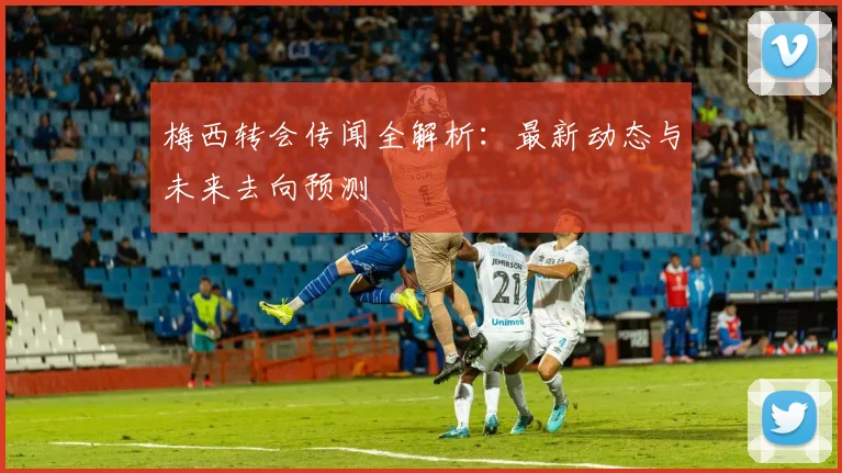 梅西转会传闻全解析：最新动态与未来去向预测
